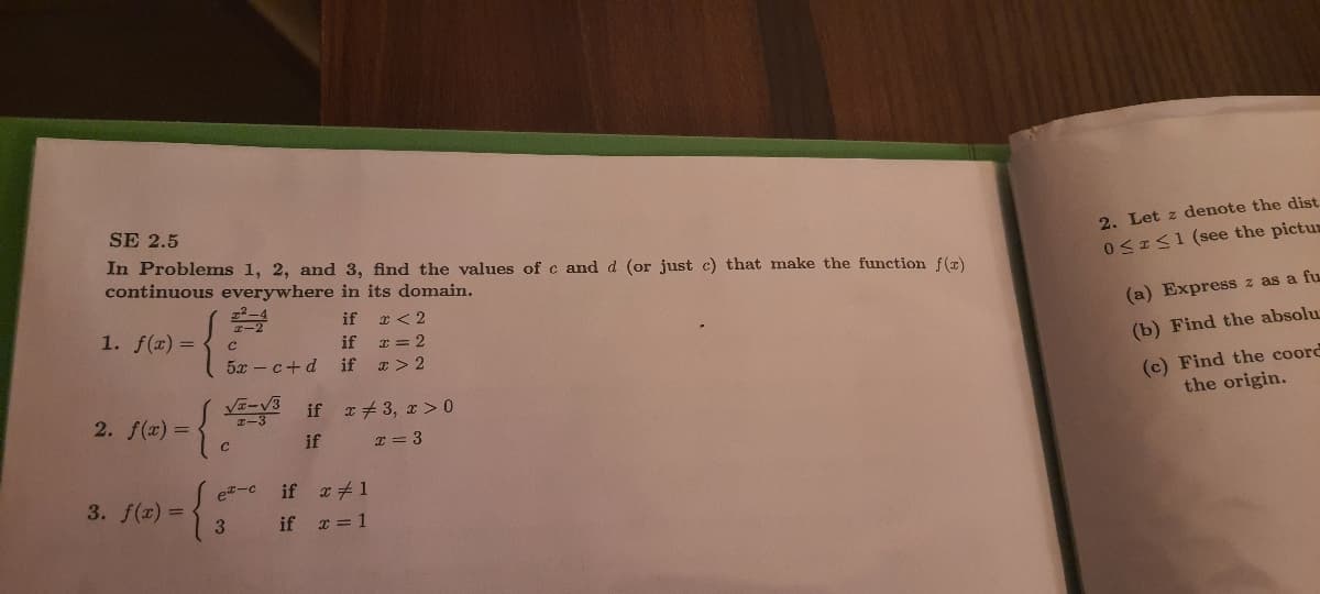 SE 2.5
In Problems 1, 2, and 3, find the values of c and d (or just c) that make the function f(x)
continuous everywhere in its domain.
2. Let z denote the dist
0<IS1 (see the pictus
x < 2
I = 2
if
if
1. f(x) =
(a) Express z as a fu
if
5x - c+d
(b) Find the absolu
x > 2
(c) Find the coord
the origin.
2. f(x) =
エー3
if r+3, x > 0
if
I = 3
{
et-c
if x1
3. f(x) =
if = 1
