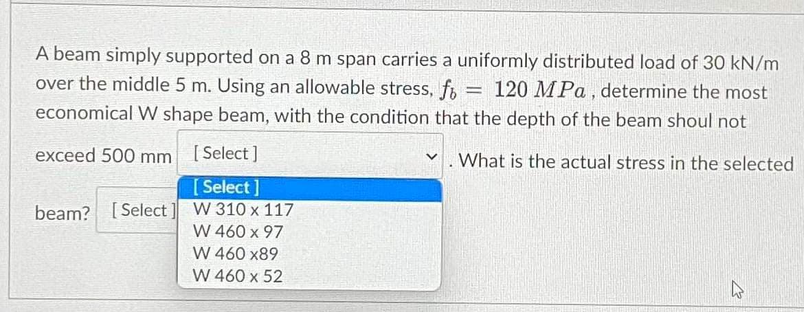 A beam simply supported on a 8 m span carries a uniformly distributed load of 30 kN/m
over the middle 5 m. Using an allowable stress, fo 120 MPa, determine the most
economical W shape beam, with the condition that the depth of the beam shoul not
-
exceed 500 mm
[Select]
What is the actual stress in the selected
[Select]
beam? [Select] W 310 x 117
W 460 x 97
W 460 x89
W 460 x 52
M