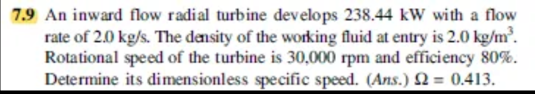 7.9 An inward flow radial turbine develops 238.44 kW with a flow
rate of 2.0 kg/s. The density of the working fluid at entry is 2.0 kg/m.
Rotational speed of the turbine is 30,000 rpm and efficiency 80%.
Determine its dimensionless specific speed. (Ans.) 2 = 0.413.
