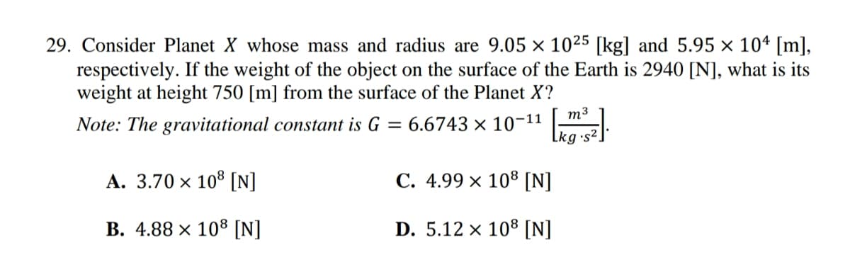 29. Consider Planet X whose mass and radius are 9.05 x 1025 [kg] and 5.95 x 104 [m],
respectively. If the weight of the object on the surface of the Earth is 2940 [N], what is its
weight at height 750 [m] from the surface of the Planet X?
Note: The gravitational constant is G =
: 6.6743 x 10-11
m3
A. 3.70 × 108 [N]
C. 4.99 x 108 [N]
B. 4.88 x 108 [N]
D. 5.12 x 108 [N]
Lkg