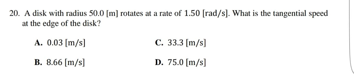 20. A disk with radius 50.0 [m] rotates at a rate of 1.50 [rad/s]. What is the tangential speed
at the edge of the disk?
A. 0.03 [m/s]
C. 33.3 [m/s]
B. 8.66 [m/s]
D. 75.0 [m/s]