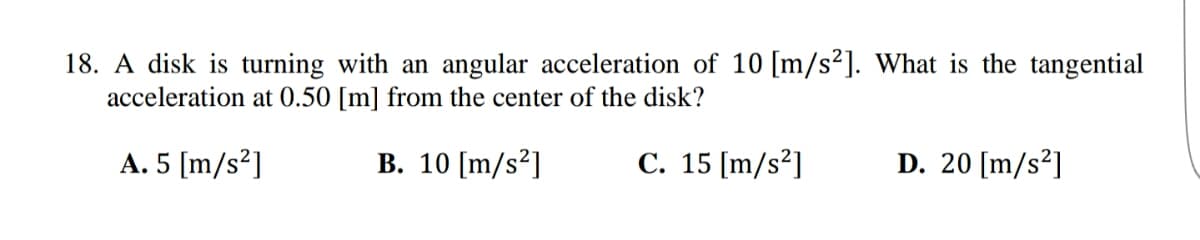 18. A disk is turning with an angular acceleration of 10 [m/s²]. What is the tangential
acceleration at 0.50 [m] from the center of the disk?
A. 5 [m/s²]
B. 10 [m/s²]
C. 15 [m/s²]
D. 20 [m/s²]