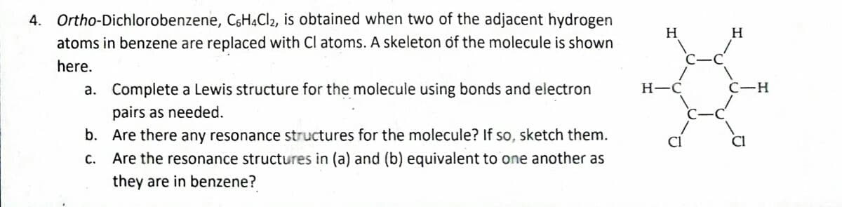 4. Ortho-Dichlorobenzene, C6H4Cl2, is obtained when two of the adjacent hydrogen
atoms in benzene are replaced with Cl atoms. A skeleton of the molecule is shown
here.
a.
Complete a Lewis structure for the molecule using bonds and electron
pairs as needed.
b.
Are there any resonance structures for the molecule? If so, sketch them.
c.
Are the resonance structures in (a) and (b) equivalent to one another as
they are in benzene?
H
H-C
H
C-H