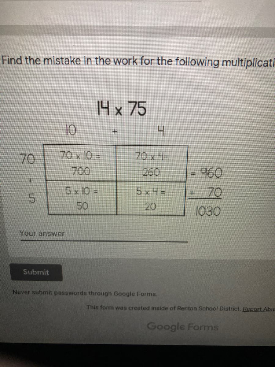 Find the mistake in the work for the following multiplicati
14 x 75
10
+.
70 x 10 =
700
70 x 4=
260
=
960
+.
5x 10 =
50
5x4=
70
20
1030
Your answer
Submit
Never submit passwords through Google Forms.
This form was created inside of Renton School District. Report Abu=
Google Forms
70
