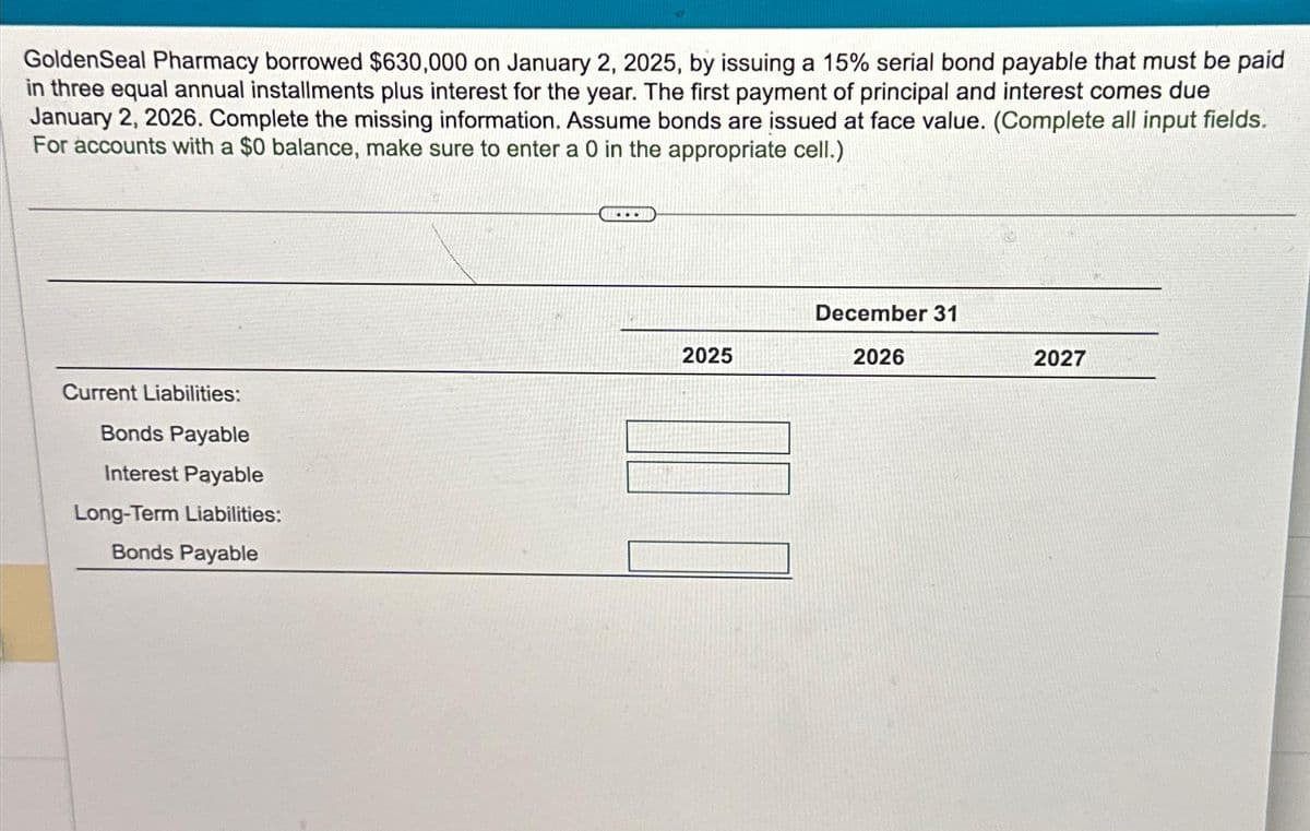 GoldenSeal Pharmacy borrowed $630,000 on January 2, 2025, by issuing a 15% serial bond payable that must be paid
in three equal annual installments plus interest for the year. The first payment of principal and interest comes due
January 2, 2026. Complete the missing information. Assume bonds are issued at face value. (Complete all input fields.
For accounts with a $0 balance, make sure to enter a 0 in the appropriate cell.)
Current Liabilities:
Bonds Payable
Interest Payable
Long-Term Liabilities:
Bonds Payable
2025
December 31
2026
2027