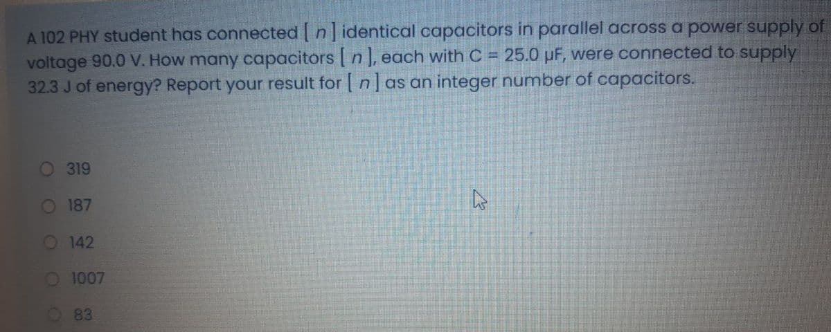 A 102 PHY student has connected n] identical capacitors in parallel across a power supply of
voltage 90.0 V. How many coapacitors | n ], each with C = 25.0 µF, were connected to supply
32.3 J of energy? Report your result for | n] as an integer number of capacitors.
%3D
319
O 187
O 142
O 1007
O83
