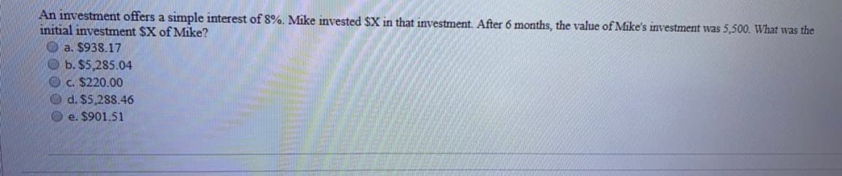 An investment offers a simple interest of 8%. Mike invested $X in that investment. After 6 months, the value of Mike's investment was 5,500. What was the
initial investment $X of Mike?
O a. $938.17
Ob. $5,285.04
Oc. $220.00
O d. $5,288.46
O e. $901.51
