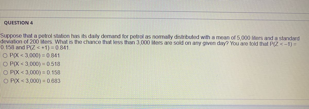 QUESTION 4
Suppose that a petrol station has its daily demand for petrol as normally distributed with a mean of 5,000 liters and a standard
deviation of 200 liters. What is the chance that less than 3,000 liters are sold on any given day? You are told that P(Z<-1) =
0.158 and P(Z < +1) = 0.841.
O P(X < 3,000) = 0.841
O P(X < 3,000) = 0.518
O P(X < 3,000) = 0.158
O P(X < 3,000) = 0.683
