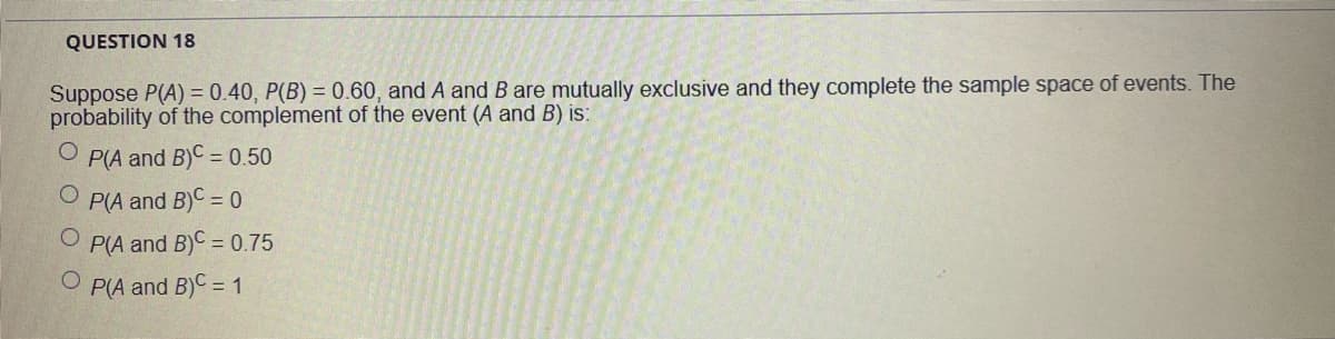 QUESTION 18
Suppose P(A) = 0.40, P(B) = 0.60, and A and B are mutually exclusive and they complete the sample space of events. The
probability of the complement of the event (A and B) is:
P(A and B)C = 0.50
P(A and B)C = 0
P(A and B)C = 0.75
O P(A and B)C = 1
