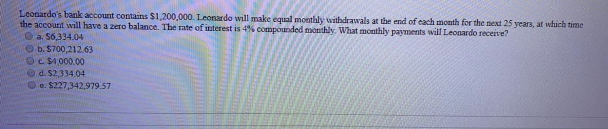 Leonardo's bank account contains $1,200,000. Leonardo will make equal monthly withdrawals at the end of each month for the next 25 years, at which time
the account will have a zero balance. The rate of interest is 4% compounded monthly. What monthly payments will Leonardo receive?
O a. $6,334.04
O b. $700,212.63
Oc. $4,000.00
Od. $2,334.04
O e. $227,342,979.57

