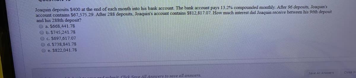 Joaquin deposits $400 at the end of each month into his bank account. The bank account pays 13.2% compounded monthly. After 96 deposits, Joaquin's
account contains $67,575.29. After 288 deposits, Joaquin's account contains $812,817.07. How much interest did Joaquin receive between his 96th deposit
and his 288th deposit?
O a. $668,441.78
O b. $745,241.78
Oc. S697,617.07
O d. S738,841.78
O e. SS22,041.78
Save All Answers
ubmit Click Save All Answers to save all ansuwers.
