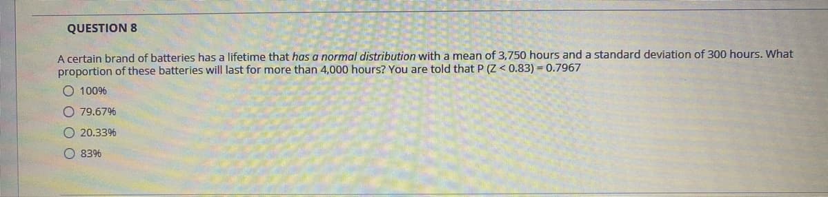 QUESTION 8
A certain brand of batteries has a lifetime that has a normal distribution with a mean of 3,750 hours and a standard deviation of 300 hours. What
proportion of these batteries will last for more than 4,000 hours? You are told that P (Z < 0.83) = 0.7967
O 100%
O 79.67%
O 20.33%
O 83%
