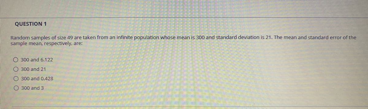 QUESTION 1
Random samples of size 49 are taken from an infinite population whose mean is 300 and standard deviation is 21. The mean and standard error of the
sample mean, respectively, are:
O 300 and 6.122
O 300 and 21
O 300 and 0.428
O 300 and 3
