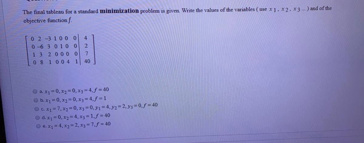 The final tableau for a standard minimization problem is given. Write the values of the variables ( use x 1. x2, x3 --) and of the
objective function f.
0 2-3 1 0 0
0 -6 3 0 1 0 0
132000 0
0 8 100 4 1
4
2
7.
40
O a. x1=0, x2= 0, x3= 4.f = 40
O b.x1=0, x2=D0, x3= 4,f = 1
Ocx=7,x2%=D0, x3 0, y1=4. y2= 2, y3 0,f = 40
O d. x1 = 0, x2= 4, x3 1,f = 40
O e.x1=4, x2= 2, x3 = 7,f = 40
