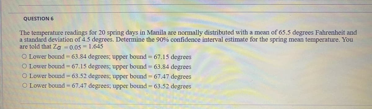 QUESTION 6
The temperature readings for 20 spring days in Manila are normally distributed with a mean of 65.5 degrees Fahrenheit and
a standard deviation of 4.5 degrees. Determine the 90% confidence interval estimate for the spring mean temperature. You
are told that Za = 0.05 = 1.645
O Lower bound = 63.84 degrees; upper bound = 67.15 degrees
O Lower bound = 67.15 degrees; upper bound = 63.84 degrees
O Lower bound = 63.52 degrees; upper bound = 67.47 degrees
O Lower bound = 67.47 degrees; upper bound = 63.52 degrees
