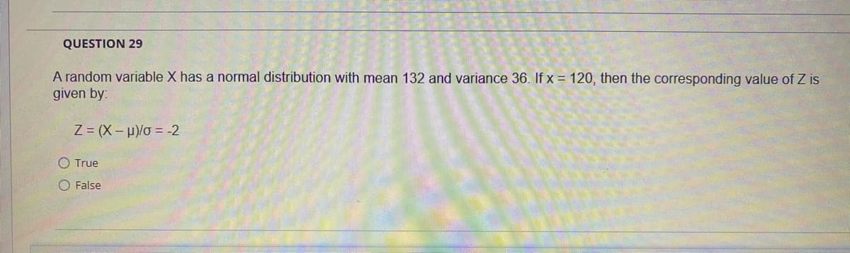 QUESTION 29
A random variable X has a normal distribution with mean 132 and variance 36. If x = 120, then the corresponding value of Z is
given by:
Z = (X – µ)/o = -2
O True
O False
