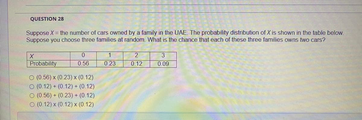 QUESTION 28
Suppose X = the number of cars owned by a family in the UAE. The probability distribution of X is shown in the table below.
Suppose you choose three families at random. What is the chance that each of these three families owns two cars?
1
3
Probability
0.56
0.23
0.12
0.09
O (0.56) x (0.23) x (0.12)
O (0.12) + (0.12) + (0.12)
O (0.56) + (0.23) + (0.12)
O (0.12) x (0.12) x (0.12)
