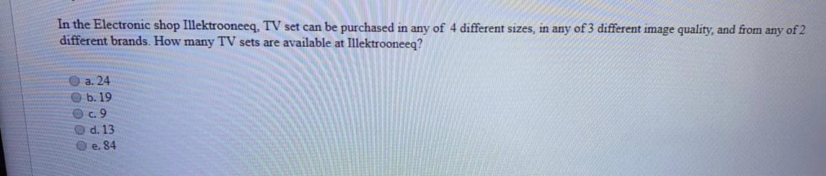 In the Electronic shop Illektrooneeq, TV set can be purchased in any of 4 different sizes, in any of 3 different image quality, and from any of 2
different brands. How many TV sets are available at Illektrooneeq?
O a. 24
O b. 19
Oc.9
O d. 13
O e. 84
