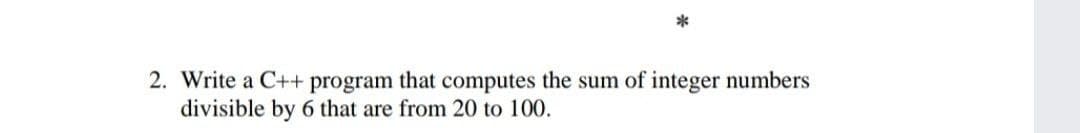 2. Write a C++ program that computes the sum of integer numbers
divisible by 6 that are from 20 to 100.
