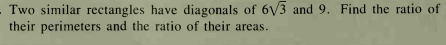 Two similar rectangles have diagonals of 6/3 and 9. Find the ratio of
their perimeters and the ratio of their areas.
