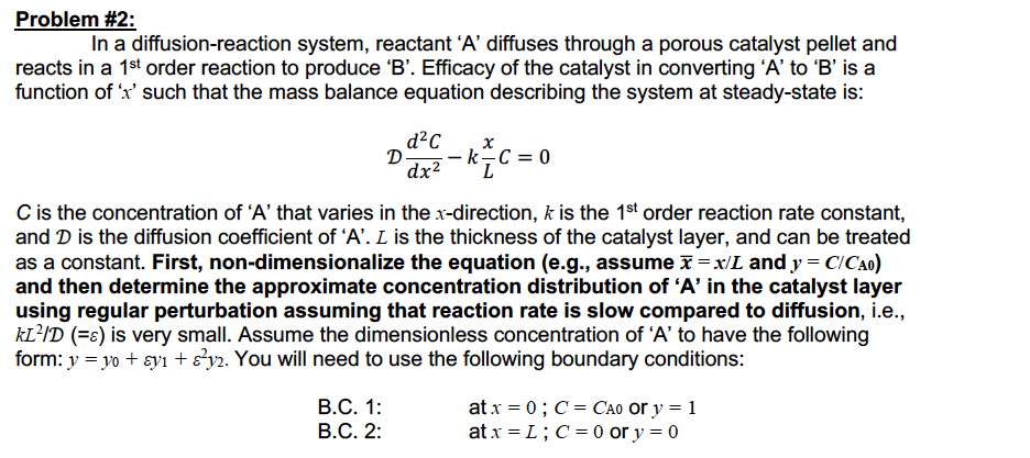 Problem #2:
In a diffusion-reaction system, reactant 'A' diffuses through a porous catalyst pellet and
reacts in a 1st order reaction to produce 'B'. Efficacy of the catalyst in converting 'A' to 'B' is a
function of x' such that the mass balance equation describing the system at steady-state is:
d?C
D
- k C = 0
dx?
C is the concentration of 'A' that varies in the x-direction, k is the 1st order reaction rate constant,
and D is the diffusion coefficient of 'A'. L is the thickness of the catalyst layer, and can be treated
as a constant. First, non-dimensionalize the equation (e.g., assume x = x/L and y = C!Ca0)
and then determine the approximate concentration distribution of 'A' in the catalyst layer
using regular perturbation assuming that reaction rate is slow compared to diffusion, i.e.,
kL'ID (=ɛ) is very small. Assume the dimensionless concentration of 'A’ to have the following
form: y = yo + ɛyı + s'y2. You will need to use the following boundary conditions:
В.С. 1:
at x = 0; C = Cao or y = 1
at x = L; C= 0 or y = 0
B.C. 2:
