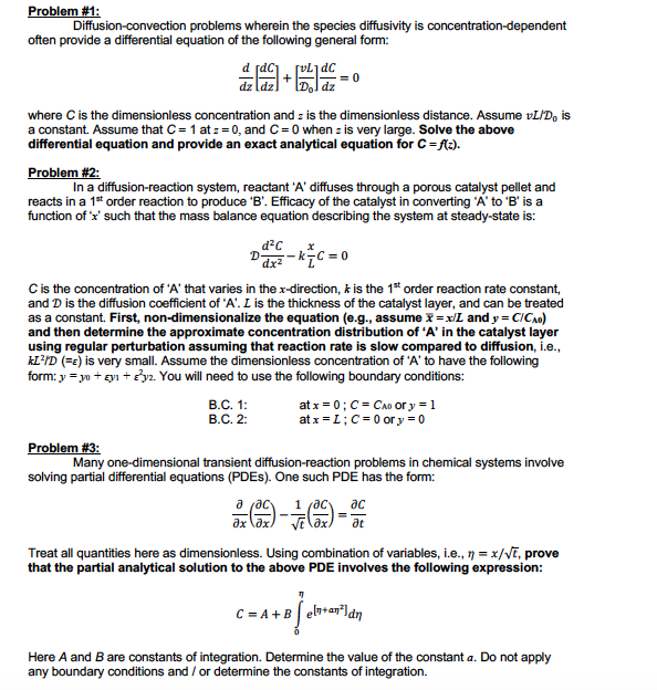 Problem #1:
Diffusion-convection problems wherein the species diffusivity is concentration-dependent
often provide a differential equation of the following general form:
where Cis the dimensionless concentration and z is the dimensionless distance. Assume vL/D, is
a constant. Assume that C= 1 at z = 0, and C=0 when z is very large. Solve the above
differential equation and provide an exact analytical equation for C=ft:).
Problem #2:
In a diffusion-reaction system, reactant 'A' diffuses through a porous catalyst pellet and
reacts in a 1* order reaction to produce 'B'. Efficacy of the catalyst in converting 'A' to 'B' is a
function of 'x' such that the mass balance equation describing the system at steady-state is:
d?c
Dari -kīC = 0
Cis the concentration of 'A' that varies in the x-direction, k is the 1t order reaction rate constant,
and D is the diffusion coefficient of 'A'. L is the thickness of the catalyst layer, and can be treated
as a constant. First, non-dimensionalize the equation (e.g., assume x = xL and y = CICAO)
and then determine the approximate concentration distribution of 'A' in the catalyst layer
using regular perturbation assuming that reaction rate is slow compared to diffusion, i.e.,
kL?ID (=e) is very small. Assume the dimensionless concentration of 'A' to have the following
form: y = yo + gyı +y2. You will need to use the following boundary conditions:
В.С. 1:
В.С. 2:
at x = 0; C= CAo or y = 1
at x =L;C= 0 or y = 0
Problem #3:
Many one-dimensional transient diffusion-reaction problems in chemical systems involve
solving partial differential equations (PDES). One such PDE has the form:
a (ac
1 (ac
ac
ax \ax
at
Treat all quantities here as dimensionless. Using combination of variables, i.e., 7 = x/VT, prove
that the partial analytical solution to the above PDE involves the following expression:
C = A +B el+an"ldn
Here A and B are constants of integration. Determine the value of the constant a. Do not apply
any boundary conditions and / or determine the constants of integration.
