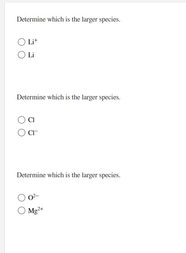 Determine which is the larger species.
Lit
Li
Determine which is the larger species.
Cl
CI-
Determine which is the larger species.
O2-
Mg²+
