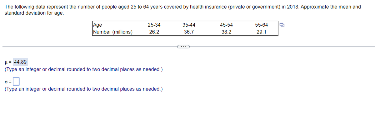 The following data represent the number of people aged 25 to 64 years covered by health insurance (private or government) in 2018. Approximate the mean and
standard deviation for age.
Age
Number (millions)
25-34
35-44
45-54
55-64
26.2
36.7
38.2
29.1
H= 44.89
(Type an integer or decimal rounded to two decimal places as needed.)
(Type an integer or decimal rounded to two decimal places as needed.)
