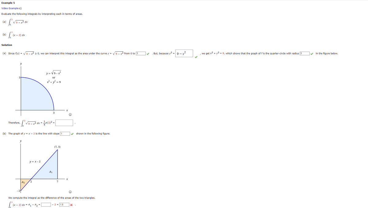 Example 5
Video Example)
Evaluate the following integrals by interpreting each in terms of areas.
(a) √₁² √9-x²0
dx
(b) √²
(x - 2) dx
Solution
(a) Since f(x) = √9 - x² ≥ 0, we can interpret this integral as the area under the curve y = √9 - x² from 0 to 3
✓
y
y=√√9-x²
or
x² + y² = 9
3
Therefore,
· √²³ √9 - x² dx = 1 17(3)² = [
(b) The graph of y = x - 2 is the line with slope 1
shown in the following figure.
y
(7,5)
y = x-2
A1
2
A₂
We compute the integral as the difference of the areas of the two triangles.
[²(x-2)0
(x - 2) dx = A₁ - A₂ =
- 2 = 1.5
x .
. But, because y² =
9-x²
, we get x² + y² = 9, which shows that the graph of f is the quarter-circle with radius 3
in the figure below.
