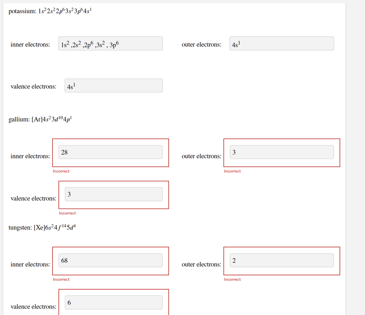 potassium: 1s22s²2p°3s²3p°4s!
inner electrons:
1s? ,2s² ,2p° ,3s² , 3p°
outer electrons:
4s!
valence electrons:
4s!
gallium: [Ar]4s²3d104p!
28
inner electrons:
outer electrons:
Incorrect
Incorrect
3
valence electrons:
Incorrect
tungsten: [Xe]6s²4f\45d*
68
inner electrons:
outer electrons:
Incorrect
Incorrect
valence electrons:
