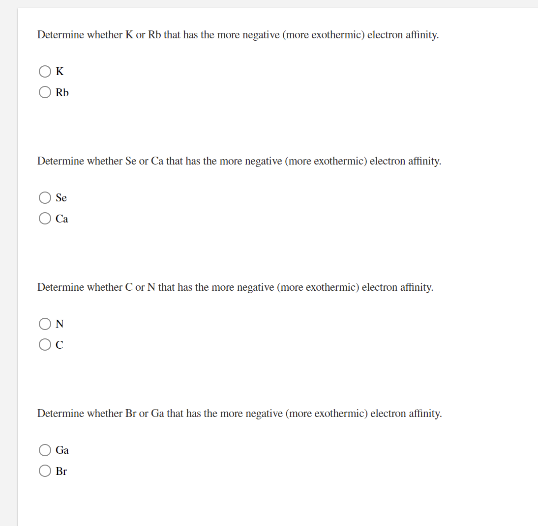 Determine whether K or Rb that has the more negative (more exothermic) electron affinity.
K
Rb
Determine whether Se or Ca that has the more negative (more exothermic) electron affinity.
Se
Са
Determine whether C or N that has the more negative (more exothermic) electron affinity.
N
Determine whether Br or Ga that has the more negative (more exothermic) electron affinity.
Ga
Br
