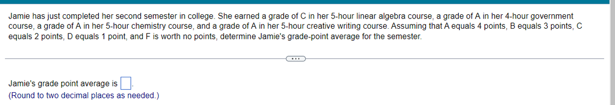 Jamie has just completed her second semester in college. She earned a grade of C in her 5-hour linear algebra course, a grade of A in her 4-hour government
course, a grade of A in her 5-hour chemistry course, and a grade of A in her 5-hour creative writing course. Assuming that A equals 4 points, B equals 3 points, C
equals 2 points, D equals 1 point, and F is worth no points, determine Jamie's grade-point average for the semester.
Jamie's grade point average is
(Round to two decimal places as needed.)
