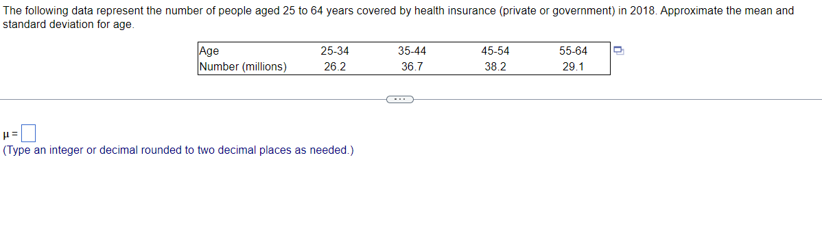 The following data represent the number of people aged 25 to 64 years covered by health insurance (private or government) in 2018. Approximate the mean and
standard deviation for age.
Age
Number (millions)
25-34
35-44
45-54
55-64
26.2
36.7
38.2
29.1
(Type an integer or decimal rounded to two decimal places as needed.)
