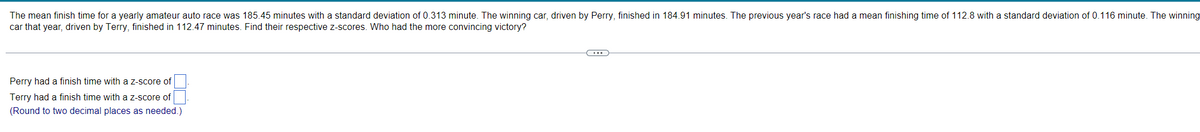 The mean finish time for a yearly amateur auto race was 185.45 minutes with a standard deviation of 0.313 minute. The winning car, driven by Perry, finished in 184.91 minutes. The previous year's race had a mean finishing time of 112.8 with a standard deviation of 0.116 minute. The winning
car that year, driven by Terry, finished in 112.47 minutes. Find their respective z-scores. Who had the more convincing victory?
Perry had a finish time with a z-score of
Terry had a finish time with a z-score of
(Round to two decimal places as needed.)
