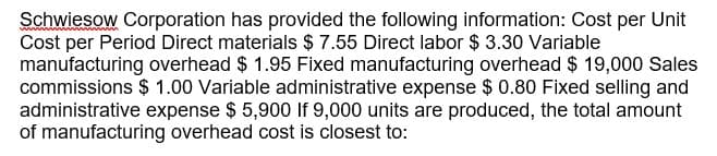 Schwiesow Corporation has provided the following information: Cost per Unit
Cost per Period Direct materials $ 7.55 Direct labor $ 3.30 Variable
manufacturing overhead $ 1.95 Fixed manufacturing overhead $ 19,000 Sales
commissions $ 1.00 Variable administrative expense $ 0.80 Fixed selling and
administrative expense $ 5,900 If 9,000 units are produced, the total amount
of manufacturing overhead cost is closest to:
