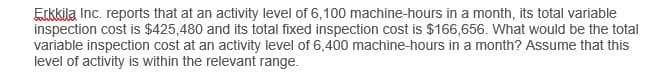 Erkkila Inc. reports that at an activity level of 6,100 machine-hours in a month, its total variable
inspection cost is $425,480 and its total fixed inspection cost is $166,656. What would be the total
variable inspection cost at an activity level of 6,400 machine-hours in a month? Assume that this
level of activity is within the relevant range.
