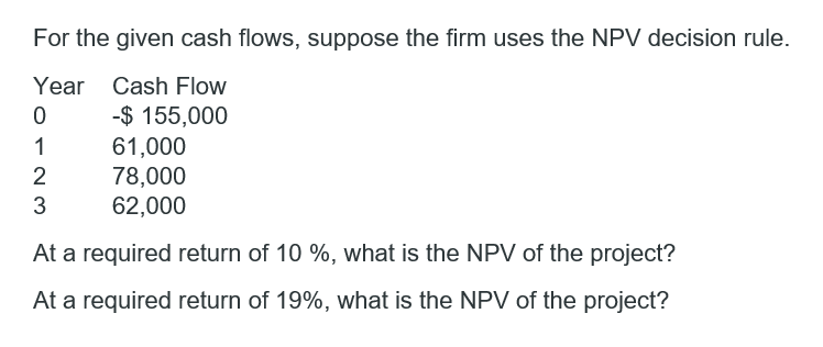 **Project Cash Flow Analysis Using NPV Decision Rule**

**Objective:**
To determine the Net Present Value (NPV) of a given project based on projected cash flows at different required rates of return.

**Given Data:**
The firm evaluates the project using the NPV decision rule based on the following cash flows:

| Year | Cash Flow    |
|------|--------------|
| 0    | -$155,000    |
| 1    | $61,000      |
| 2    | $78,000      |
| 3    | $62,000      |

**Questions:**

1. **At a required return of 10%, what is the NPV of the project?**
2. **At a required return of 19%, what is the NPV of the project?**

**Explanation:**
To answer these questions, we need to calculate the Net Present Value (NPV) at the given required returns. NPV is calculated using the following formula:
\[ \text{NPV} = \sum_{t=0}^{n} \frac{C_t}{(1 + r)^t} \]
where \(C_t\) is the cash flow at time \(t\),
\(r\) is the required return,
and \(t\) is the time period.

**Details of Calculations:**
1. **For a required return of 10%:**
   - Year 0: Present Value (PV) = \(-\$155,000 / (1 + 0.10)^0\)
   - Year 1: PV = \( \$61,000 / (1 + 0.10)^1 \)
   - Year 2: PV = \( \$78,000 / (1 + 0.10)^2 \)
   - Year 3: PV = \( \$62,000 / (1 + 0.10)^3 \)
   
2. **For a required return of 19%:**
   - Year 0: Present Value (PV) = \(-\$155,000 / (1 + 0.19)^0\)
   - Year 1: PV = \( \$61,000 / (1 + 0.19)^1 \)
   - Year 2: PV = \( \$78,000 / (1 + 0.19)^2 \)
   - Year 3: PV = \( \$62