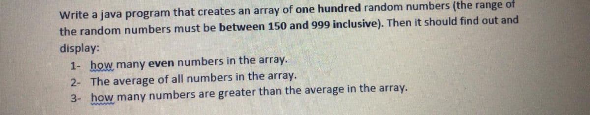 Write a java program that creates an array of one hundred random numbers (the range of
the random numbers must be between 150 and 999 inclusive). Then it should find out and
display:
1- how many even numbers in the array.
2- The average of all numbers in the array.
3- how many numbers are greater than the average in the array.
