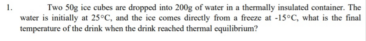 1.
Two 50g ice cubes are dropped into 200g of water in a thermally insulated container. The
water is initially at 25°C, and the ice comes directly from a freeze at -15°C, what is the final
temperature of the drink when the drink reached thermal equilibrium?
