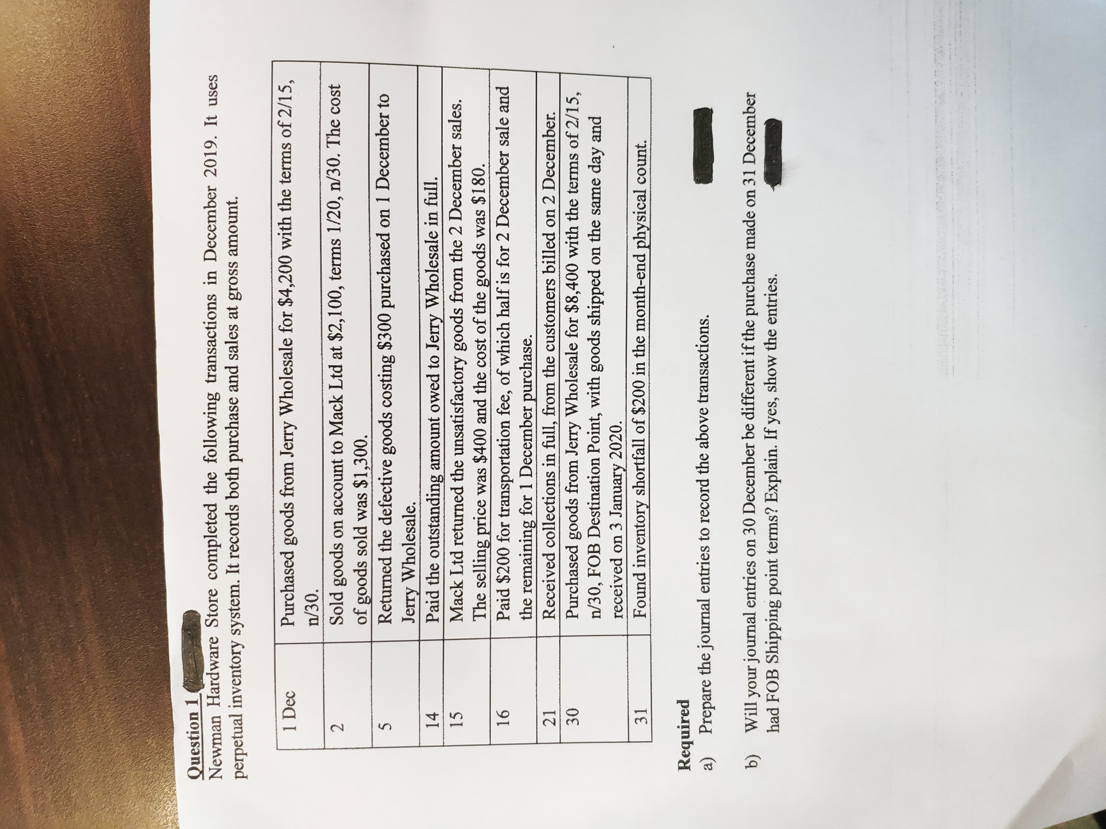 2.
Question 1
Newman Hardware Store completed the following transactions in December 2019. It uses
perpetual inventory system. It records both purchase and sales at gross amount.
1 Dec
Purchased goods from Jerry Wholesale for $4,200 with the terms of 2/15,
n/30.
Sold goods on account to Mack Ltd at $2,100, terms 1/20, n/30. The cost
of goods sold was $1,300.
Returned the defective goods costing $300 purchased on 1 December to
Jerry Wholesale.
Paid the outstanding amount owed to Jerry Wholesale in full.
Mack Ltd returned the unsatisfactory goods from the 2 December sales.
The selling price was $400 and the cost of the goods was $180.
Paid $200 for transportation fee, of which half is for 2 December sale and
the remaining for 1 December purchase.
Received collections in full, from the customers billed on 2 December.
14
15
21
Purchased goods from Jerry Wholesale for $8,400 with the terms of 2/15,
n/30, FOB Destination Point, with goods shipped on the same day and
received on 3 January 2020.
Found inventory shortfall of $200 in the month-end physical count.
31
Required
Prepare the journal entries to record the above transactions.
a)
b)
Will your journal entries on 30 December be different if the purchase made on 31 December
had FOB Shipping point terms? Explain. If yes, show the entries.
