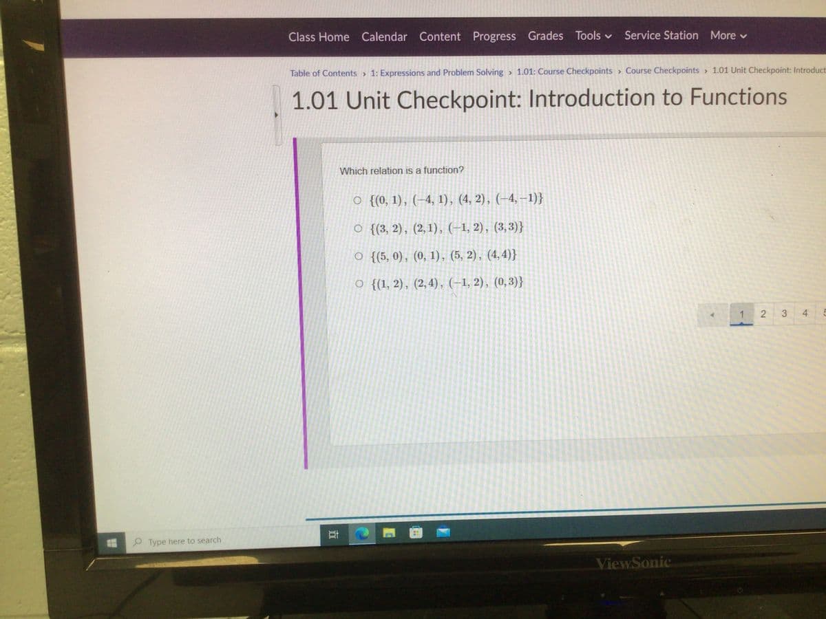 Class Home Calendar Content Progress Grades Tools v Service Station More v
Table of Contents > 1: Expressions and Problem Solving > 1.01: Course Checkpoints > Course Checkpoints > 1.01 Unit Checkpoint: Introduct
1.01 Unit Checkpoint: Introduction to Functions
Which relation is a function?
O {(0, 1), (–4, 1), (4, 2), (–4, –1)}
O {{3, 2), (2,1), (-1, 2), (3,3)}
O {(5, 0), (0, 1), (5, 2), (4,4)}
O {(1, 2), (2,4), (-1, 2), (0,3)}
1
4
P Type here to search
ViewSonic
3,
2.
近
