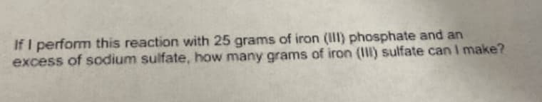 If I perform this reaction with 25 grams of iron (III) phosphate and an
excess of sodium sulfate, how many grams of iron (I) sulfate can I make?
