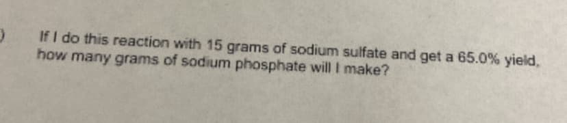 If I do this reaction with 15 grams of sodium sulfate and get a 65.0% yield,
how many grams of sodium phosphate will I make?
