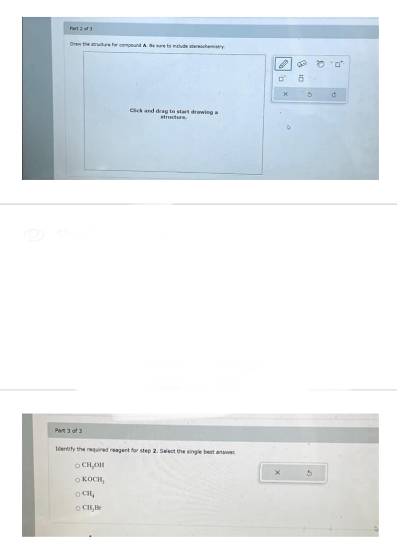 Part 2 of 3
Draw the structure for compound A. Be sure to include stereochemistry.
Part 3 of 3
Click and drag to start drawing a
structure.
Identify the required reagent for step 2. Select the single best answer.
O CH₂OH
O KOCH,
OCH,
OCH,Br
O
0
X
Ö
S
3