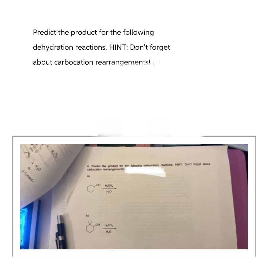 Predict the product for the following
dehydration reactions. HINT: Don't forget
about carbocation rearrangements!
ONL
A H30
Sono
&
N'S event
4. Predict the product for the following dehydration reactions. HINT: Don't forget about
carbocation rearrangements
a)
LOH H₂80₂
H₂O
you
H₂SO₂
H₂O