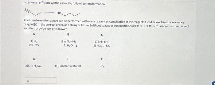 Propose an efficient synthesis for the following transformation:
The transformation above can be performed with some reagent or combination of the reagents listed below. Give the necessary
reagent(s) in the correct order, as a string of letters (without spaces or punctuation, such as "EBF"). If there is more than one correct
solution, provide just one answer.
A
1) 03
2) DMS
D
НО.
dilute H₂SO4
B
1) xs NaNH,
2) H₂O
E
H₂, Lindlar's catalyst
с
1) BH₂-THF
2) H₂O₂ H₂O
F
Brz