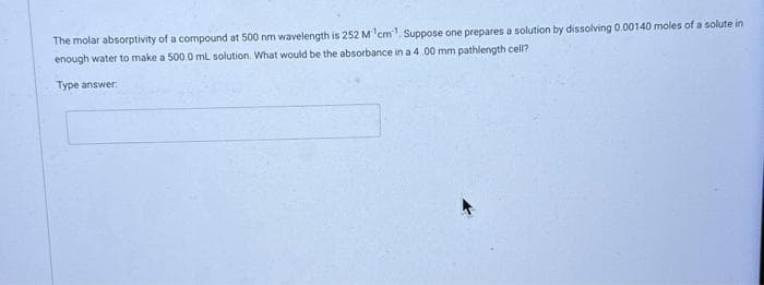 The molar absorptivity of a compound at 500 nm wavelength is 252 M¹cm¹ Suppose one prepares a solution by dissolving 0.00140 moles of a solute in
enough water to make a 500.0 mL solution. What would be the absorbance in a 4.00 mm pathlength cell?
Type answer