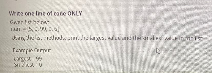 Write one line of code ONLY.
Given list below:
num = [5, 0, 99, 0, 6]
Using the list methods, print the largest value and the smallest value in the list
Example Output
Largest = 99
Smallest = 0
