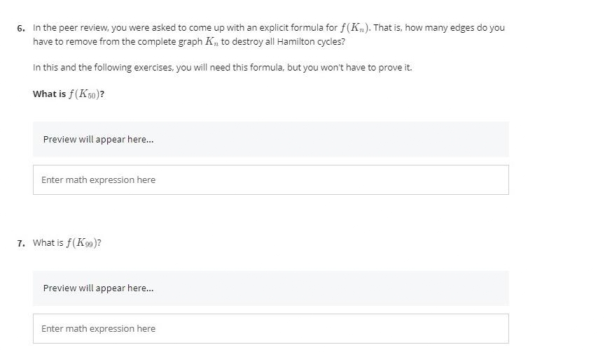 6. In the peer review, you were asked to come up with an explicit formula for f(K„). That is, how many edges do you
have to remove from the complete graph K, to destroy all Hamilton cycles?
In this and the following exercises, you will need this formula, but you won't have to prove it.
What is f(K50)?
Preview will appear here.
Enter math expression here
7. What is f(K9)?
Preview will appear here.
Enter math expression here
