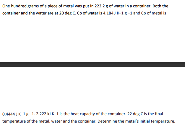 One hundred grams of a piece of metal was put in 222.2 g of water in a container. Both the
container and the water are at 20 deg C. Cp of water is 4.184 J K-1 g -1 and Cp of metal is
0.4444 J K-1 g -1.2.222 kJ K-1 is the heat capacity of the container. 22 deg C is the final
temperature of the metal, water and the container. Determine the metal's initial temperature.